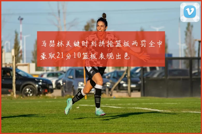 马瑟林关键时刻拼抢篮板两罚全中豪取21分10篮板表现出色