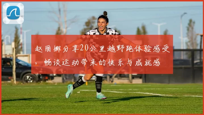 赵丽娜分享20公里越野跑体验感受，畅谈运动带来的快乐与成就感