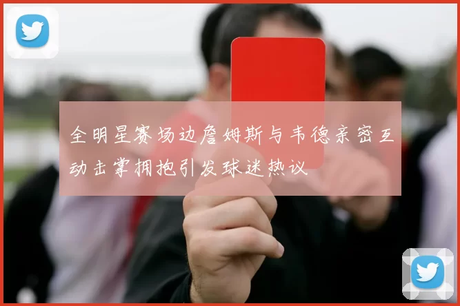 全明星赛场边詹姆斯与韦德亲密互动击掌拥抱引发球迷热议