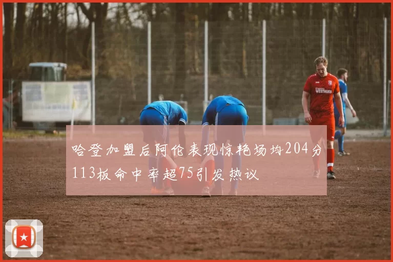 哈登加盟后阿伦表现惊艳场均204分113板命中率超75引发热议
